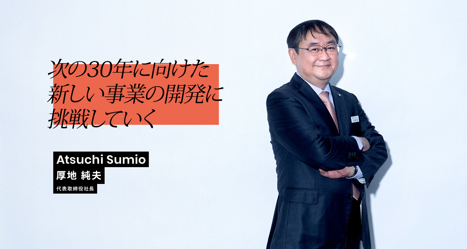 次の30年に向けた新しい事業の開発に挑戦していく Atsuchi Sumio 厚地 純夫 代表取締役社長